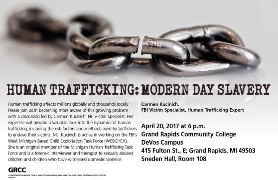 Human trafficking: Modern Day Slavery. Human trafficking affects millions globally and thousands locally. Please join us in becoming more aware of this growing problem with a discussion led by Carmen Kucinich, FBI Victim Specialist. Her expertise will provide a valuable look into the dynamics of human trafficking, including the risk factors and methods used by traffickers to enslave their victims. Ms. Kucinich is active in working on the FBI’s West Michigan Based Child Exploitation Task Force (WEBCHEX). She is an original member of the Michigan Human Trafficking Task Force and is a forensic interviewer and therapist to sexually abused children and children who have witnessed domestic violence. Carmen Kucinich, FBI victim specialist, human trafficking expert. April 20, 2017 at 6 p.m. Grand Rapids Community College. DeVos Campus. 415 Fulton St. E; Grand Rapids, MI 49503. Sneden Hall, Room 108. All participants are welcome. Those in need of accommodations, please contact the Social Sciences Department at (616) 234-4283.