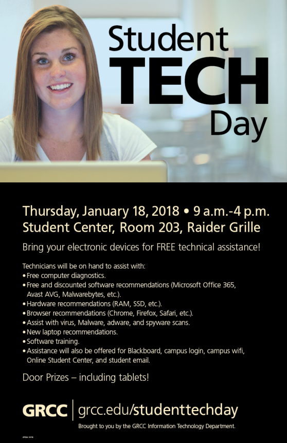 Student Tech Day. Thursday, January 18, 2018, 9 a.m.-4 p.m. Student Center, Room 203, Raider Grille. Bring your electronic devices for free technical assistance! Technicians will be on hand to assist with: free computer diagnostics; free and discounted software recommendations (Microsoft Office 365, Avast AVG, Malwarebytes, etc.); hardware recommendations (RAM, SSD, etc.); browser recommendations (Chrome, Firefox, Safari, etc.); assist with virus, malware, adware , and spyware scans; new laptop recommendations; software training; assistance will also be offered for Blackboard, campus login, campus WiFi, Online Student Center, and student email. Door prizes – including tablets! GRCC. Grcc.edu/studenttechday. Brought to you by the GRCC Information Technology Department.