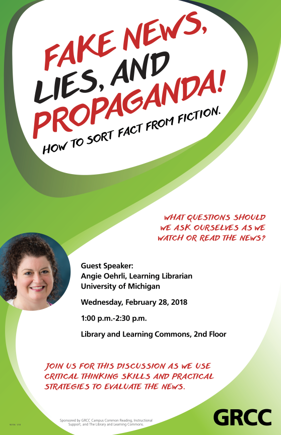 Fake News, Lies and Propaganda! How to Sort Fact from Fiction. What questions should we ask ourselves as we watch or read the news? Guest speaker: Angie Oehrli, Learning Librarian University of Michigan. Wednesday, February 28, 2018, 1:00 p.m.-2:30 p.m. Library and Learning Commons, 2nd Floor. Join us for this discussion as we use critical thinking skills and practical strategies to evaluate the news. Sponsored by GRCC Campus Common Reading, Instructional Support, and the Library and Learning Commons. GRCC.